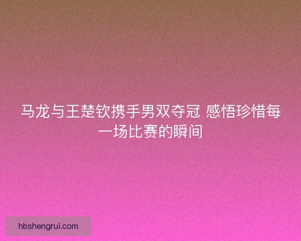 马龙与王楚钦携手男双夺冠 感悟珍惜每一场比赛的瞬间