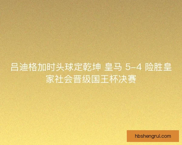 吕迪格加时头球定乾坤 皇马 5-4 险胜皇家社会晋级国王杯决赛