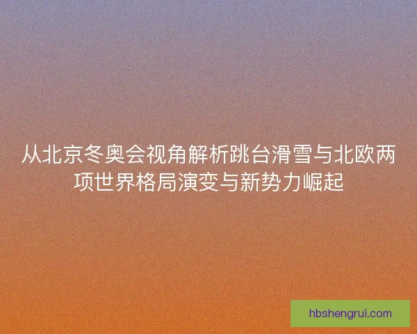 从北京冬奥会视角解析跳台滑雪与北欧两项世界格局演变与新势力崛起