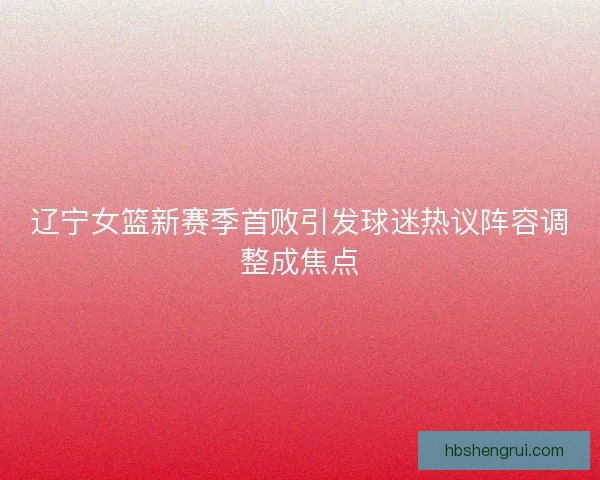 辽宁女篮新赛季首败引发球迷热议阵容调整成焦点