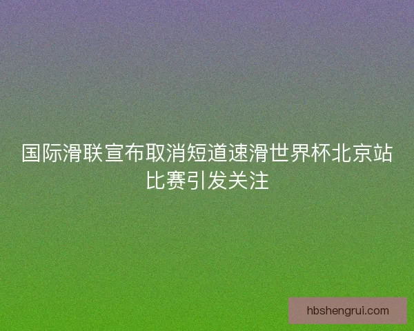 国际滑联宣布取消短道速滑世界杯北京站比赛引发关注